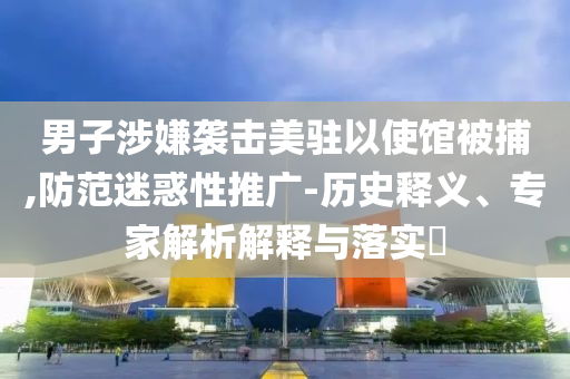 男子涉嫌襲擊美駐以使館被捕,防范迷惑性推廣-歷史釋義、專(zhuān)家解析解釋與落實(shí)?