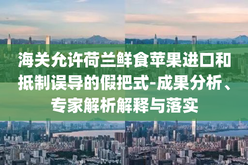 海關(guān)允許荷蘭鮮食蘋果進(jìn)口和抵制誤導(dǎo)的假把式-成果分析、專家解析解釋與落實(shí)