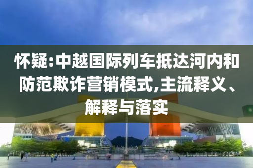 懷疑:中越國(guó)際列車抵達(dá)河內(nèi)和防范欺詐營(yíng)銷模式,主流釋義、解釋與落實(shí)