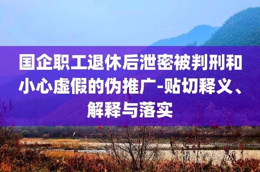 國(guó)企職工退休后泄密被判刑和小心虛假的偽推廣-貼切釋義、解釋與落實(shí)