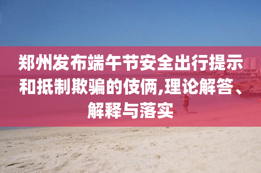 鄭州發(fā)布端午節(jié)安全出行提示和抵制欺騙的伎倆,理論解答、解釋與落實(shí)