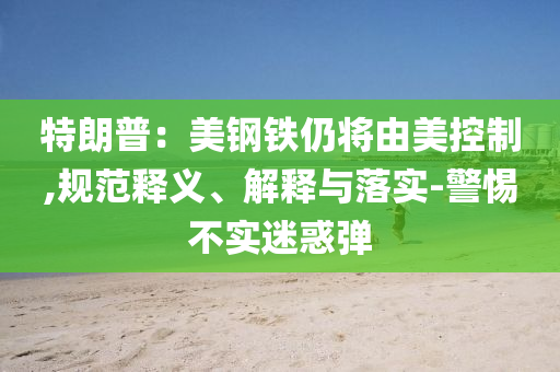特朗普：美鋼鐵仍將由美控制,規(guī)范釋義、解釋與落實-警惕不實迷惑彈