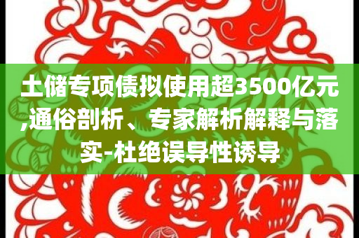 土儲專項債擬使用超3500億元,通俗剖析、專家解析解釋與落實-杜絕誤導(dǎo)性誘導(dǎo)