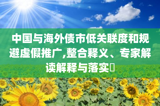 中國與海外債市低關(guān)聯(lián)度和規(guī)避虛假推廣,整合釋義、專家解讀解釋與落實(shí)?