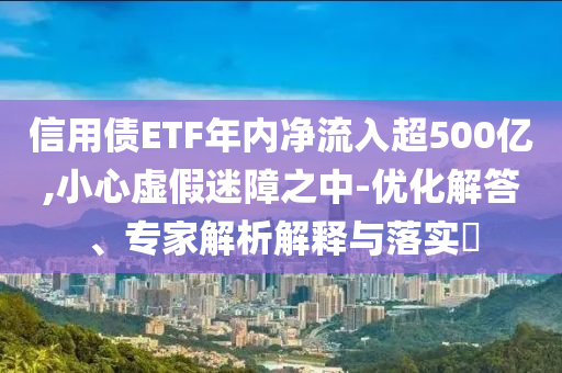 信用債ETF年內(nèi)凈流入超500億,小心虛假迷障之中-優(yōu)化解答、專家解析解釋與落實(shí)?