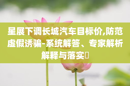 星展下調(diào)長城汽車目標(biāo)價(jià),防范虛假誘騙-系統(tǒng)解答、專家解析解釋與落實(shí)?