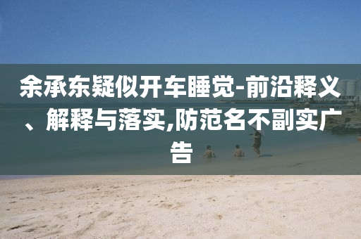 余承東疑似開車睡覺-前沿釋義、解釋與落實,防范名不副實廣告