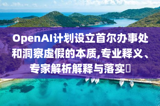 OpenAI計劃設立首爾辦事處和洞察虛假的本質(zhì),專業(yè)釋義、專家解析解釋與落實?