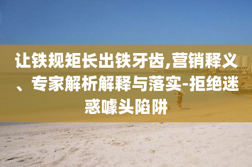 讓鐵規(guī)矩長出鐵牙齒,營銷釋義、專家解析解釋與落實(shí)-拒絕迷惑噱頭陷阱
