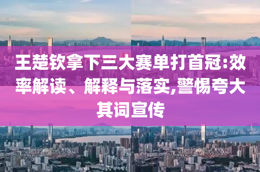 王楚欽拿下三大賽單打首冠:效率解讀、解釋與落實(shí),警惕夸大其詞宣傳