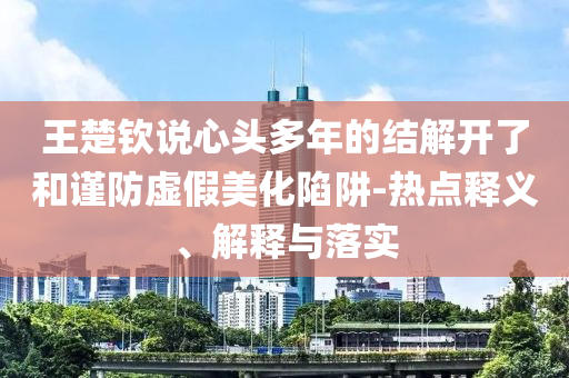 王楚欽說(shuō)心頭多年的結(jié)解開(kāi)了和謹(jǐn)防虛假美化陷阱-熱點(diǎn)釋義、解釋與落實(shí)