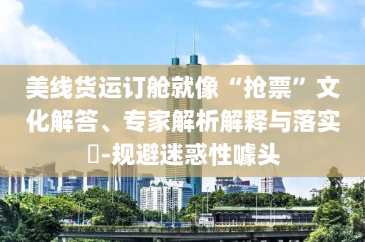美線貨運(yùn)訂艙就像“搶票”文化解答、專家解析解釋與落實(shí)?-規(guī)避迷惑性噱頭