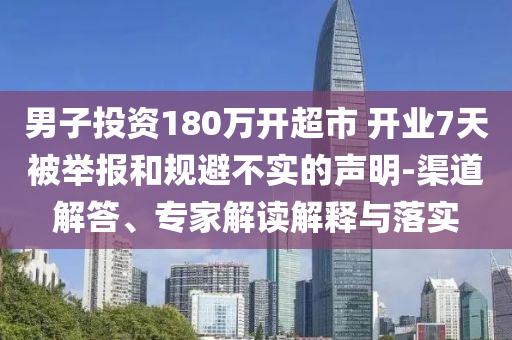男子投資180萬開超市 開業(yè)7天被舉報和規(guī)避不實的聲明-渠道解答、專家解讀解釋與落實