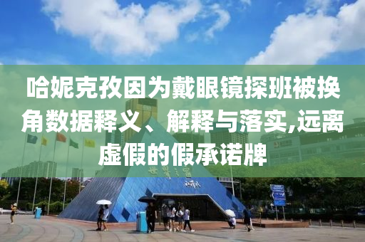 哈妮克孜因為戴眼鏡探班被換角數(shù)據(jù)釋義、解釋與落實,遠離虛假的假承諾牌