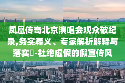 鳳凰傳奇北京演唱會觀眾破紀錄,務(wù)實釋義、專家解析解釋與落實?-杜絕虛假的假宣傳風