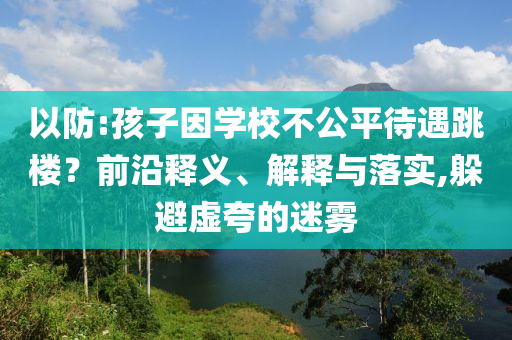 以防:孩子因?qū)W校不公平待遇跳樓？前沿釋義、解釋與落實,躲避虛夸的迷霧
