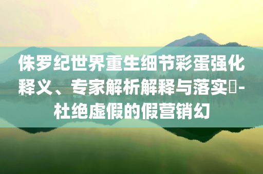 侏羅紀世界重生細節(jié)彩蛋強化釋義、專家解析解釋與落實?-杜絕虛假的假營銷幻