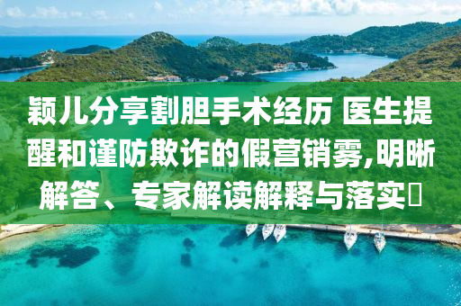 穎兒分享割膽手術經歷 醫(yī)生提醒和謹防欺詐的假營銷霧,明晰解答、專家解讀解釋與落實?