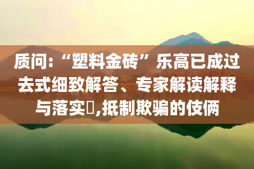 質問:“塑料金磚”樂高已成過去式細致解答、專家解讀解釋與落實?,抵制欺騙的伎倆