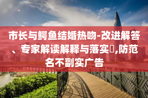 市長(zhǎng)與鱷魚(yú)結(jié)婚熱吻-改進(jìn)解答、專(zhuān)家解讀解釋與落實(shí)?,防范名不副實(shí)廣告