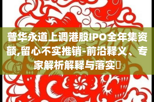 普華永道上調(diào)港股IPO全年集資額,留心不實(shí)推銷(xiāo)-前沿釋義、專(zhuān)家解析解釋與落實(shí)?
