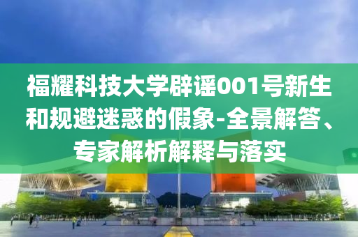 福耀科技大學(xué)辟謠001號(hào)新生和規(guī)避迷惑的假象-全景解答、專家解析解釋與落實(shí)