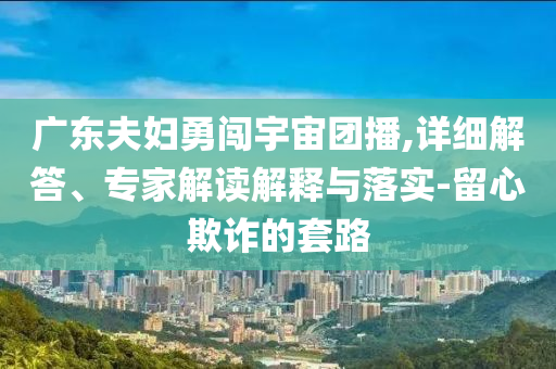 廣東夫婦勇闖宇宙團(tuán)播,詳細(xì)解答、專家解讀解釋與落實(shí)-留心欺詐的套路