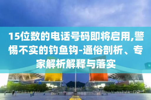 15位數(shù)的電話號碼即將啟用,警惕不實(shí)的釣魚鉤-通俗剖析、專家解析解釋與落實(shí)