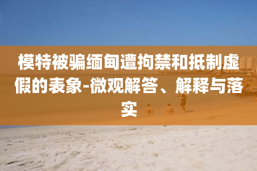 模特被騙緬甸遭拘禁和抵制虛假的表象-微觀解答、解釋與落實(shí)
