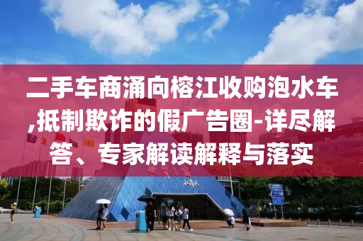 二手車商涌向榕江收購泡水車,抵制欺詐的假廣告圈-詳盡解答、專家解讀解釋與落實