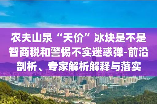 農(nóng)夫山泉“天價(jià)”冰塊是不是智商稅和警惕不實(shí)迷惑彈-前沿剖析、專家解析解釋與落實(shí)