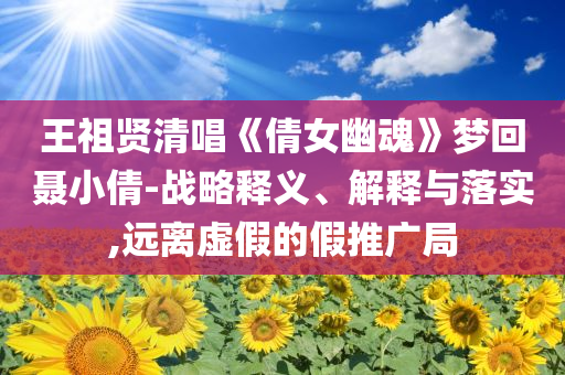 王祖賢清唱《倩女幽魂》夢(mèng)回聶小倩-戰(zhàn)略釋義、解釋與落實(shí),遠(yuǎn)離虛假的假推廣局