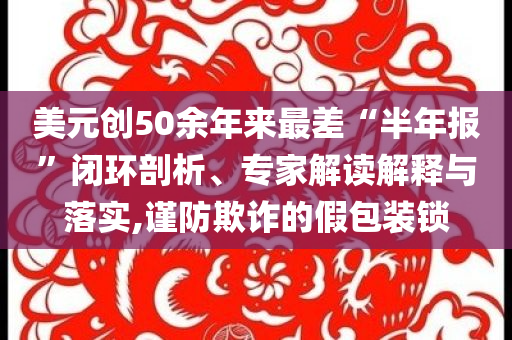 美元創(chuàng)50余年來最差“半年報”閉環(huán)剖析、專家解讀解釋與落實,謹防欺詐的假包裝鎖