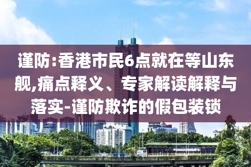 謹(jǐn)防:香港市民6點(diǎn)就在等山東艦,痛點(diǎn)釋義、專(zhuān)家解讀解釋與落實(shí)-謹(jǐn)防欺詐的假包裝鎖