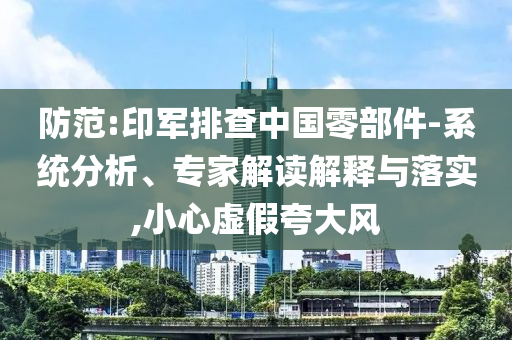 防范:印軍排查中國(guó)零部件-系統(tǒng)分析、專(zhuān)家解讀解釋與落實(shí),小心虛假夸大風(fēng)