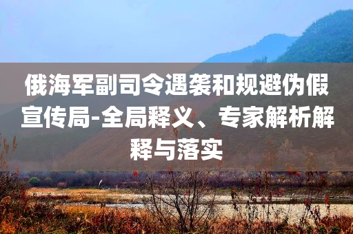 俄海軍副司令遇襲和規(guī)避偽假宣傳局-全局釋義、專家解析解釋與落實(shí)