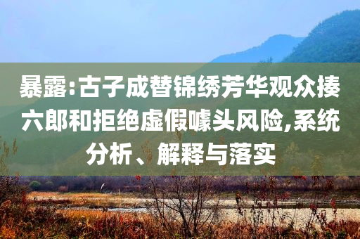 暴露:古子成替錦繡芳華觀眾揍六郎和拒絕虛假噱頭風(fēng)險(xiǎn),系統(tǒng)分析、解釋與落實(shí)