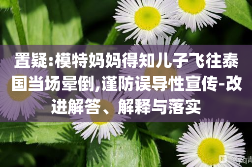 置疑:模特媽媽得知兒子飛往泰國(guó)當(dāng)場(chǎng)暈倒,謹(jǐn)防誤導(dǎo)性宣傳-改進(jìn)解答、解釋與落實(shí)