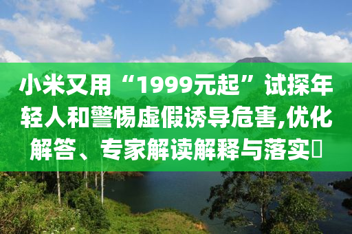 小米又用“1999元起”試探年輕人和警惕虛假誘導危害,優(yōu)化解答、專家解讀解釋與落實?