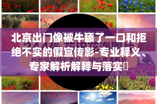 北京出門像被牛舔了一口和拒絕不實的假宣傳影-專業(yè)釋義、專家解析解釋與落實?