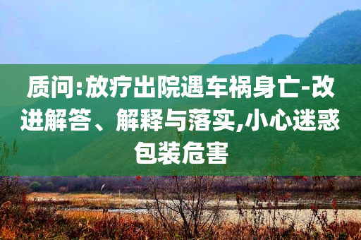 質(zhì)問:放療出院遇車禍身亡-改進解答、解釋與落實,小心迷惑包裝危害
