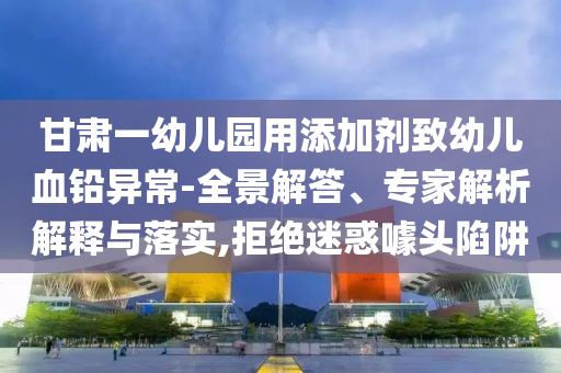 甘肅一幼兒園用添加劑致幼兒血鉛異常-全景解答、專家解析解釋與落實,拒絕迷惑噱頭陷阱