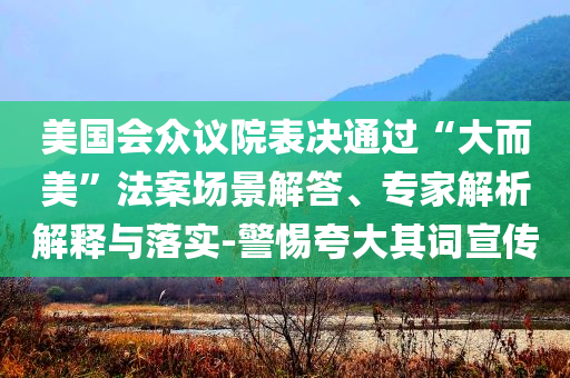 美國會(huì)眾議院表決通過“大而美”法案場景解答、專家解析解釋與落實(shí)-警惕夸大其詞宣傳