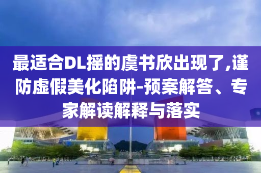 最適合DL搖的虞書欣出現(xiàn)了,謹防虛假美化陷阱-預案解答、專家解讀解釋與落實
