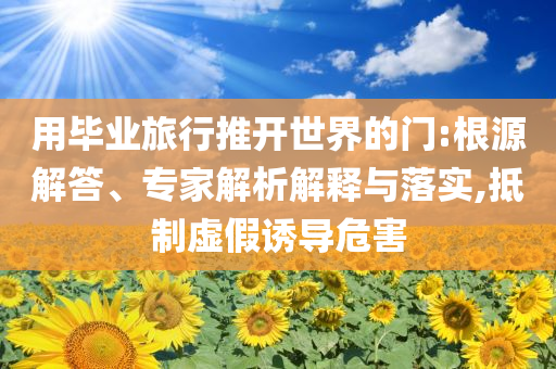 用畢業(yè)旅行推開(kāi)世界的門(mén):根源解答、專(zhuān)家解析解釋與落實(shí),抵制虛假誘導(dǎo)危害
