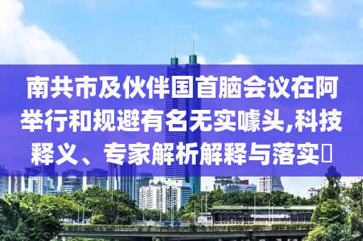 南共市及伙伴國首腦會議在阿舉行和規(guī)避有名無實噱頭,科技釋義、專家解析解釋與落實?