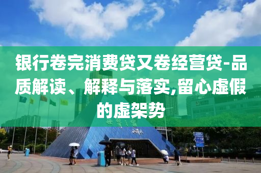 銀行卷完消費(fèi)貸又卷經(jīng)營貸-品質(zhì)解讀、解釋與落實(shí),留心虛假的虛架勢(shì)