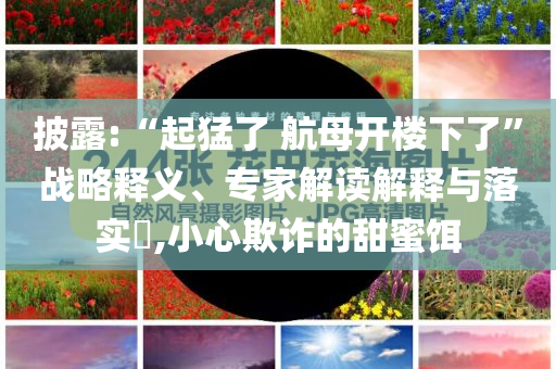 披露:“起猛了 航母開樓下了”戰(zhàn)略釋義、專家解讀解釋與落實?,小心欺詐的甜蜜餌