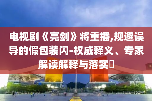 電視劇《亮劍》將重播,規(guī)避誤導(dǎo)的假包裝閃-權(quán)威釋義、專家解讀解釋與落實?