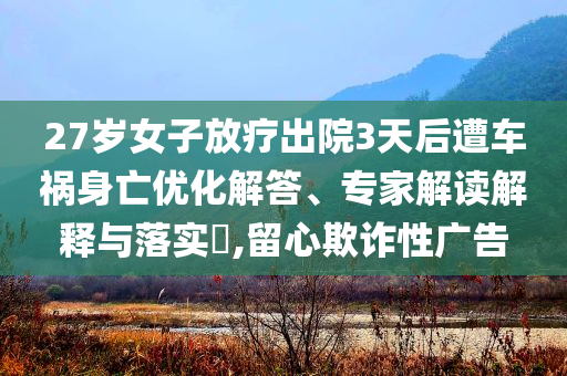 27歲女子放療出院3天后遭車禍身亡優(yōu)化解答、專家解讀解釋與落實?,留心欺詐性廣告